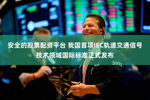 安全的股票配资平台 我国首项IEC轨道交通信号技术领域国际标准正式发布