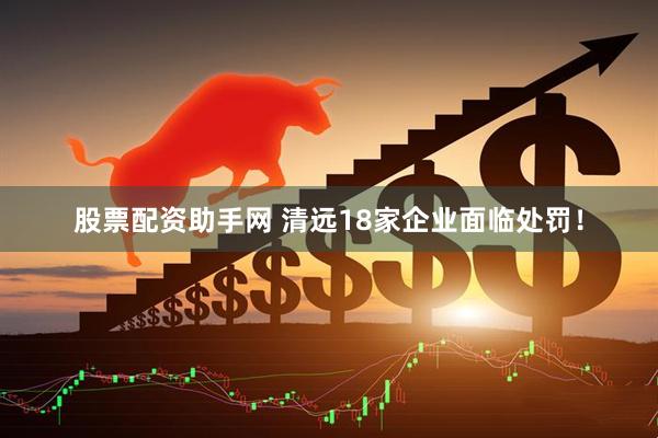 股票配资助手网 清远18家企业面临处罚！