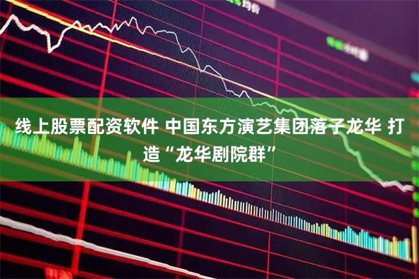 线上股票配资软件 中国东方演艺集团落子龙华 打造“龙华剧院群”