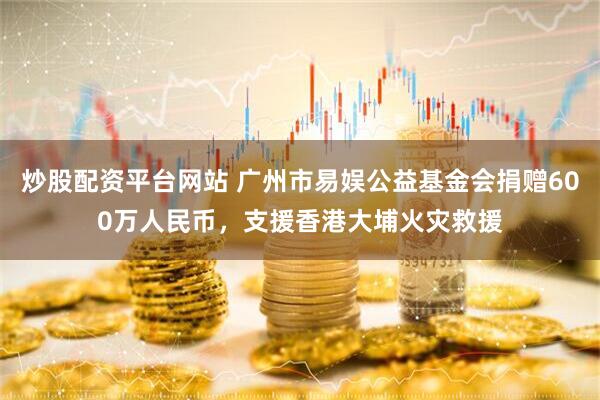 炒股配资平台网站 广州市易娱公益基金会捐赠600万人民币，支援香港大埔火灾救援