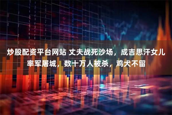 炒股配资平台网站 丈夫战死沙场，成吉思汗女儿率军屠城，数十万人被杀，鸡犬不留