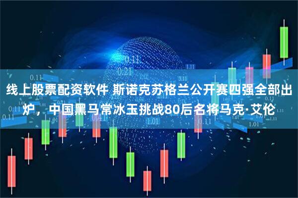 线上股票配资软件 斯诺克苏格兰公开赛四强全部出炉，中国黑马常冰玉挑战80后名将马克·艾伦
