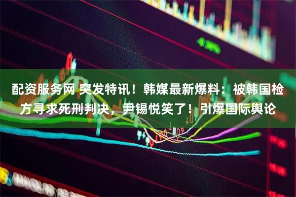 配资服务网 突发特讯！韩媒最新爆料：被韩国检方寻求死刑判决，尹锡悦笑了！引爆国际舆论