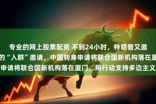专业的网上股票配资 不到24小时，特朗普又邀中国入群！面对特朗普的“入群”邀请，中国转身申请将联合国新机构落在厦门，用行动支持多边主义