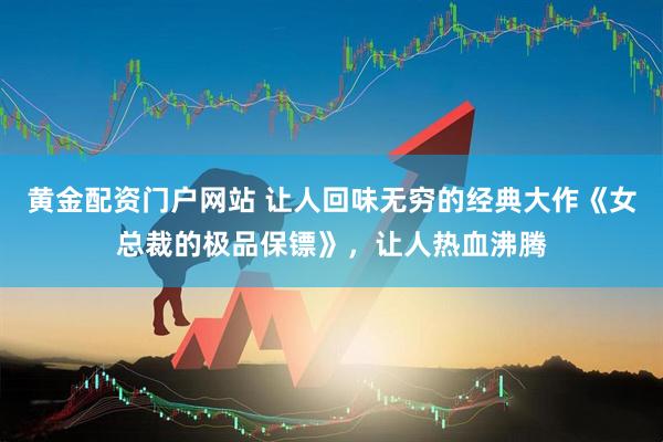 黄金配资门户网站 让人回味无穷的经典大作《女总裁的极品保镖》，让人热血沸腾