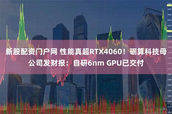 新股配资门户网 性能真超RTX4060！砺算科技母公司发财报：自研6nm GPU已交付