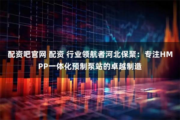 配资吧官网 配资 行业领航者河北保聚：专注HMPP一体化预制泵站的卓越制造