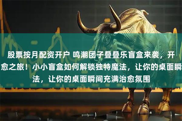 股票按月配资开户 鸣潮团子叠叠乐盲盒来袭，开启二次元桌面治愈之旅！小小盲盒如何解锁独特魔法，让你的桌面瞬间充满治愈氛围
