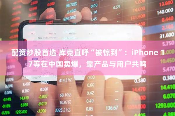 配资炒股首选 库克直呼“被惊到”：iPhone 17等在中国卖爆，靠产品与用户共鸣