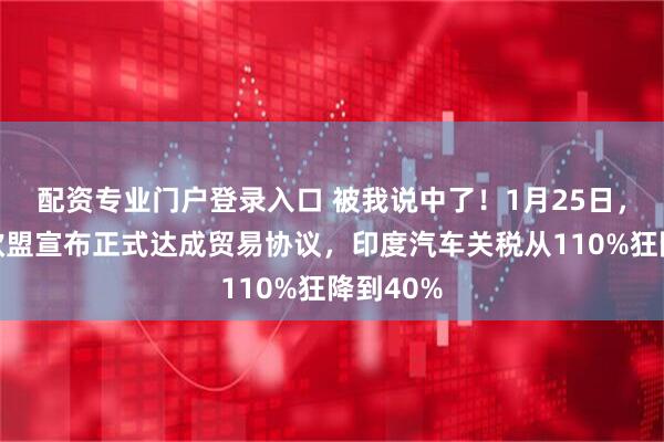 配资专业门户登录入口 被我说中了！1月25日，印度与欧盟宣布正式达成贸易协议，印度汽车关税从110%狂降到40%