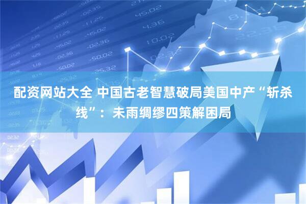 配资网站大全 中国古老智慧破局美国中产“斩杀线”：未雨绸缪四策解困局