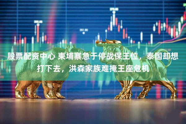 股票配资中心 柬埔寨急于停战保王位，泰国却想打下去，洪森家族难掩王座危机