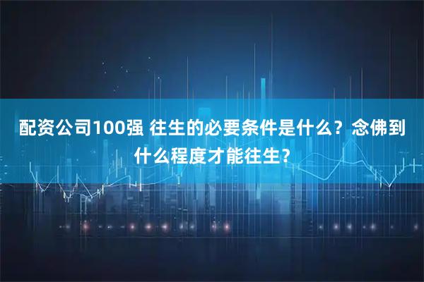 配资公司100强 往生的必要条件是什么？念佛到什么程度才能往生？
