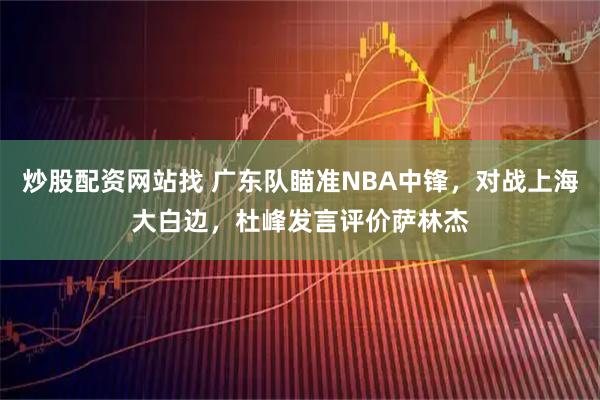 炒股配资网站找 广东队瞄准NBA中锋，对战上海大白边，杜峰发言评价萨林杰