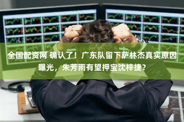 全国配资网 确认了！广东队留下萨林杰真实原因曝光，朱芳雨有望押宝沈梓捷？