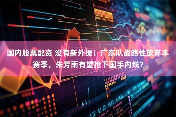 国内股票配资 没有新外援！广东队战略性放弃本赛季，朱芳雨有望抢下国手内线？
