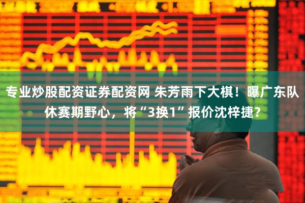 专业炒股配资证券配资网 朱芳雨下大棋！曝广东队休赛期野心，将“3换1”报价沈梓捷？