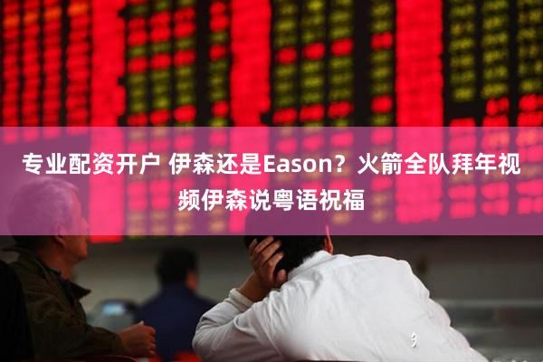 专业配资开户 伊森还是Eason？火箭全队拜年视频伊森说粤语祝福