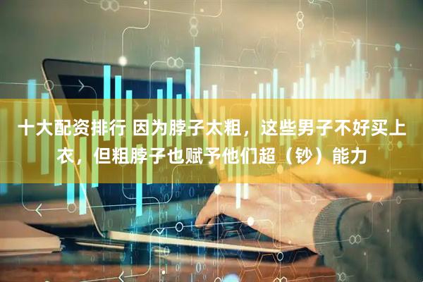 十大配资排行 因为脖子太粗，这些男子不好买上衣，但粗脖子也赋予他们超（钞）能力