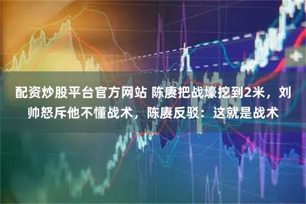 配资炒股平台官方网站 陈赓把战壕挖到2米，刘帅怒斥他不懂战术，陈赓反驳：这就是战术