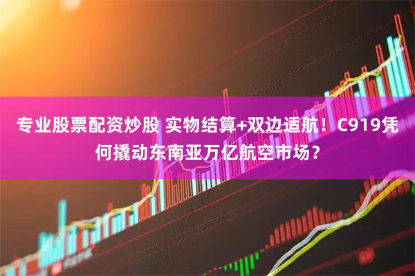 专业股票配资炒股 实物结算+双边适航！C919凭何撬动东南亚万亿航空市场？
