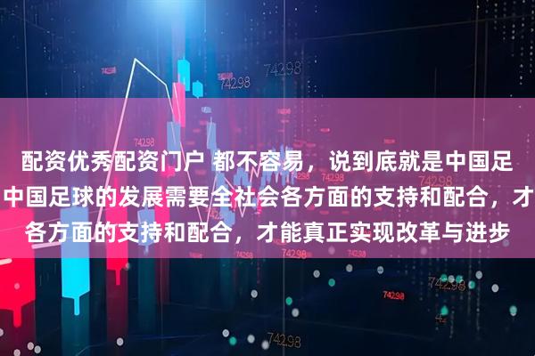 配资优秀配资门户 都不容易，说到底就是中国足球文化和土壤的问题，中国足球的发展需要全社会各方面的支持和配合，才能真正实现改革与进步
