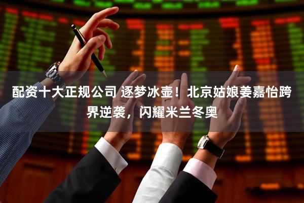 配资十大正规公司 逐梦冰壶！北京姑娘姜嘉怡跨界逆袭，闪耀米兰冬奥