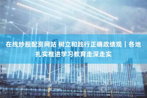 在线炒股配资网站 树立和践行正确政绩观｜各地扎实推进学习教育走深走实
