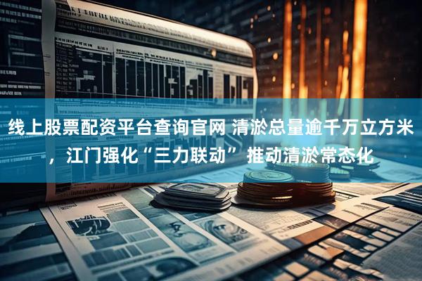 线上股票配资平台查询官网 清淤总量逾千万立方米，江门强化“三力联动” 推动清淤常态化
