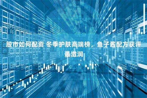 股市如何配资 冬季护肤高端榜，鱼子酱配方获评最滋润