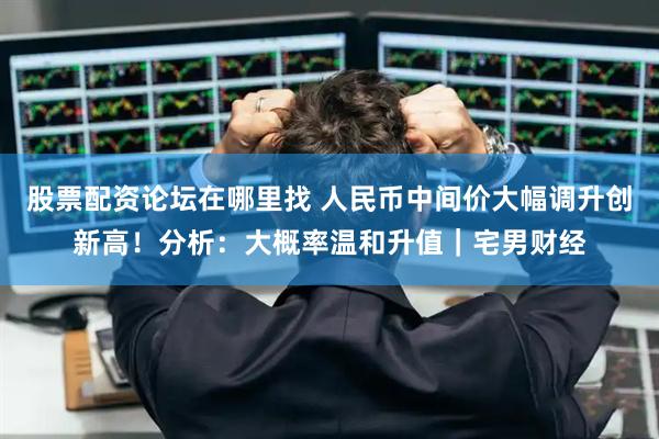 股票配资论坛在哪里找 人民币中间价大幅调升创新高！分析：大概率温和升值｜宅男财经