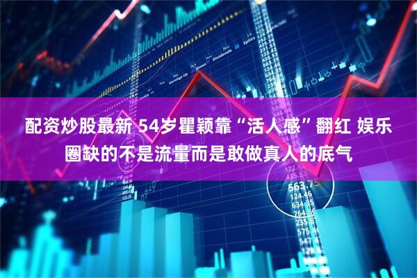 配资炒股最新 54岁瞿颖靠“活人感”翻红 娱乐圈缺的不是流量而是敢做真人的底气