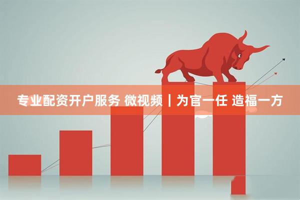 专业配资开户服务 微视频｜为官一任 造福一方