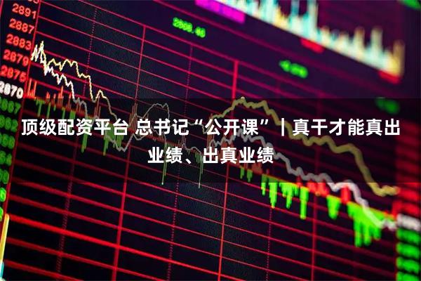 顶级配资平台 总书记“公开课”｜真干才能真出业绩、出真业绩