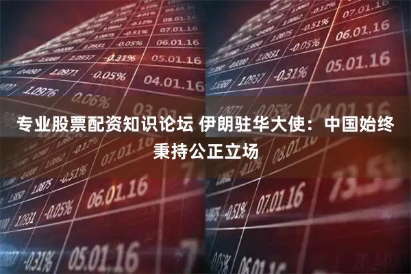 专业股票配资知识论坛 伊朗驻华大使：中国始终秉持公正立场