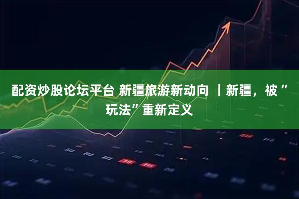 配资炒股论坛平台 新疆旅游新动向 丨新疆，被“玩法”重新定义