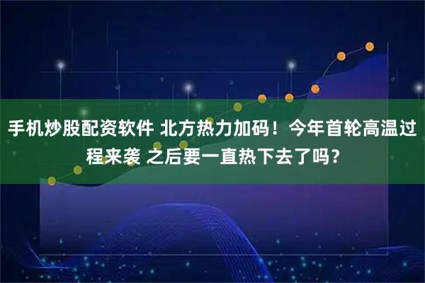 手机炒股配资软件 北方热力加码！今年首轮高温过程来袭 之后要一直热下去了吗？